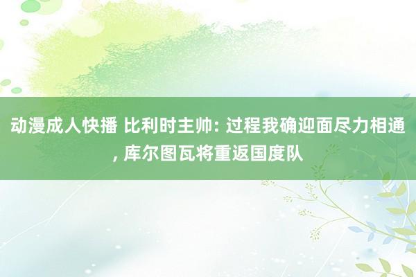 动漫成人快播 比利时主帅: 过程我确迎面尽力相通， 库尔图瓦将重返国度队