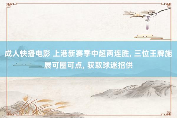 成人快播电影 上港新赛季中超两连胜， 三位王牌施展可圈可点， 获取球迷招供