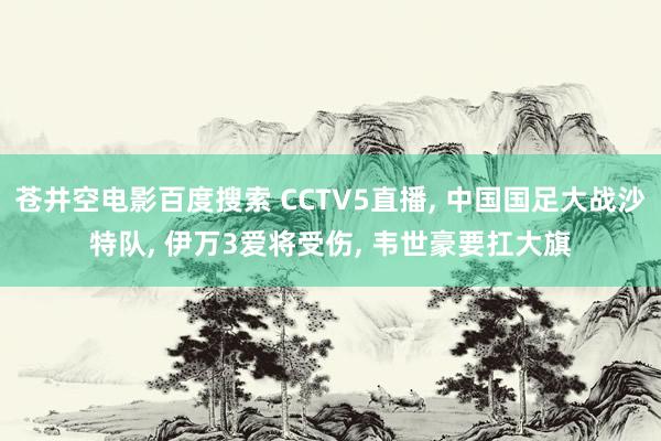 苍井空电影百度搜索 CCTV5直播， 中国国足大战沙特队， 伊万3爱将受伤， 韦世豪要扛大旗
