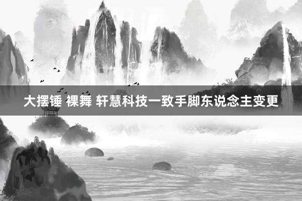 大摆锤 裸舞 轩慧科技一致手脚东说念主变更