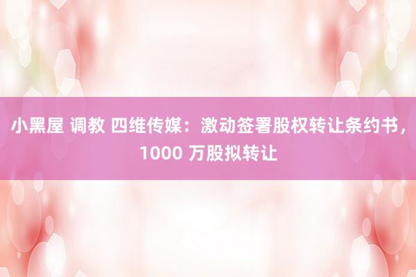 小黑屋 调教 四维传媒：激动签署股权转让条约书，1000 万股拟转让