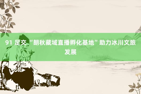 91 足交 “朗秋藏域直播孵化基地”助力冰川文旅发展