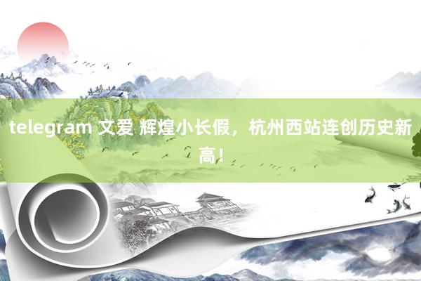telegram 文爱 辉煌小长假，杭州西站连创历史新高！