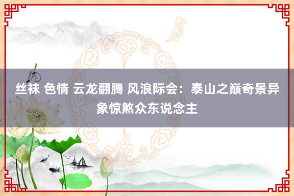 丝袜 色情 云龙翻腾 风浪际会：泰山之巅奇景异象惊煞众东说念主