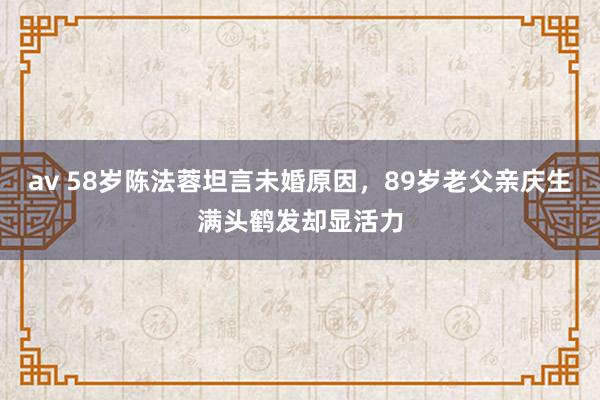 av 58岁陈法蓉坦言未婚原因，89岁老父亲庆生满头鹤发却显活力