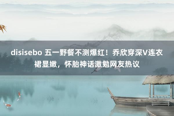 disisebo 五一野餐不测爆红！乔欣穿深V连衣裙显嫩，怀胎神话激勉网友热议