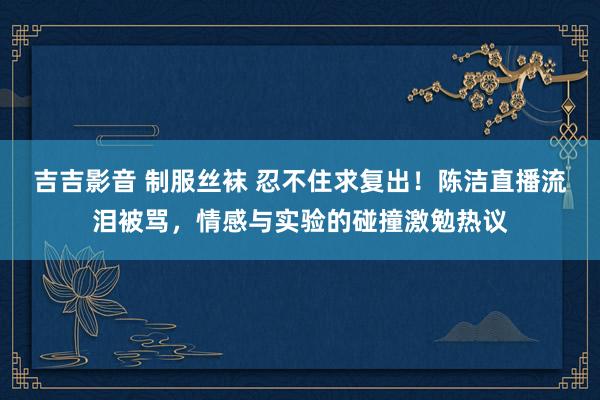 吉吉影音 制服丝袜 忍不住求复出！陈洁直播流泪被骂，情感与实验的碰撞激勉热议