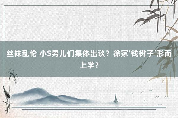 丝袜乱伦 小S男儿们集体出谈？徐家‘钱树子’形而上学？