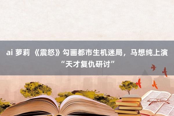 ai 萝莉 《震怒》勾画都市生机迷局，马想纯上演“天才复仇研讨”