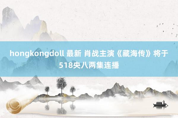 hongkongdoll 最新 肖战主演《藏海传》将于518央八两集连播
