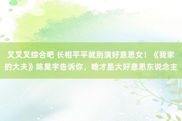 叉叉叉综合吧 长相平平就别演好意思女！《我家的大夫》陈昊宇告诉你，啥才是大好意思东说念主