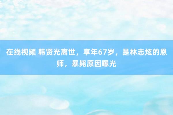 在线视频 韩贤光离世，享年67岁，是林志炫的恩师，暴毙原因曝光