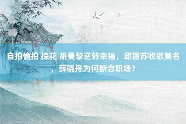自拍偷拍 探花 胡曼黎逆转幸福，邱丽苏收歇莫名，薛晓舟为何断念职场？
