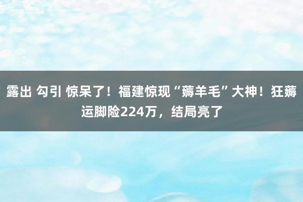 露出 勾引 惊呆了！福建惊现“薅羊毛”大神！狂薅运脚险224万，结局亮了