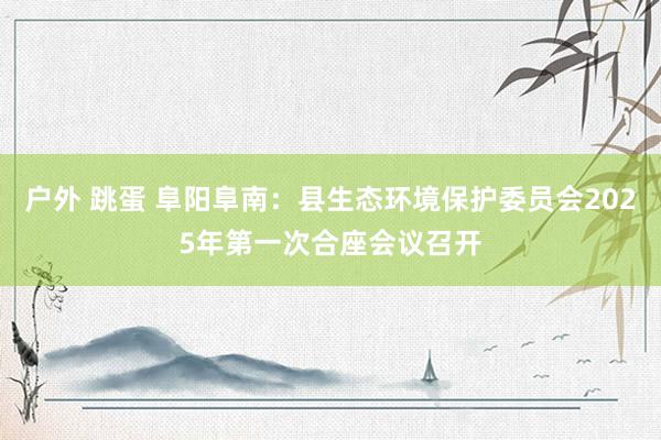 户外 跳蛋 阜阳阜南：县生态环境保护委员会2025年第一次合座会议召开
