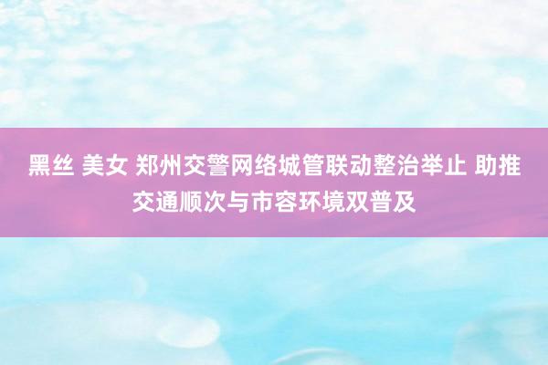 黑丝 美女 郑州交警网络城管联动整治举止 助推交通顺次与市容环境双普及