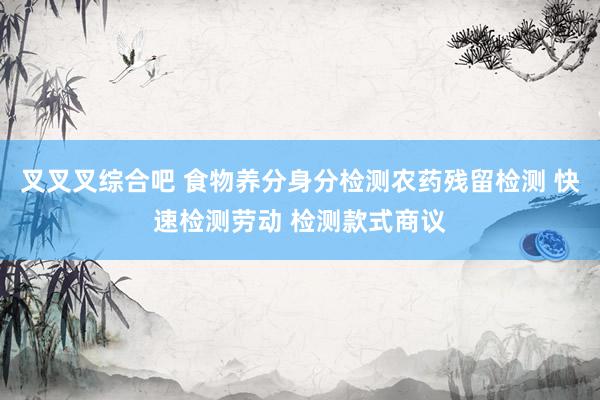 叉叉叉综合吧 食物养分身分检测农药残留检测 快速检测劳动 检测款式商议