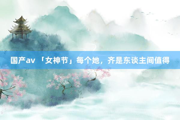 国产av 「女神节」每个她，齐是东谈主间值得