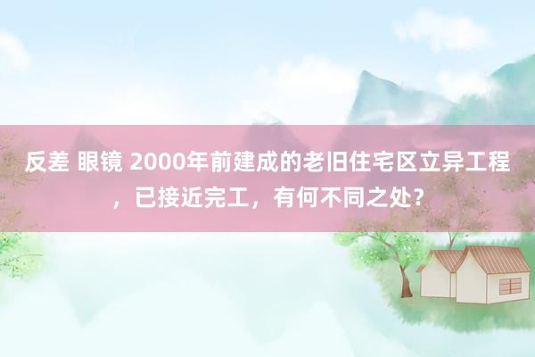 反差 眼镜 2000年前建成的老旧住宅区立异工程，已接近完工，有何不同之处？