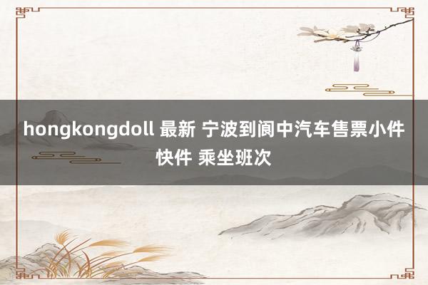hongkongdoll 最新 宁波到阆中汽车售票小件快件 乘坐班次