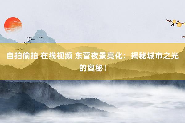 自拍偷拍 在线视频 东营夜景亮化：揭秘城市之光的奥秘！