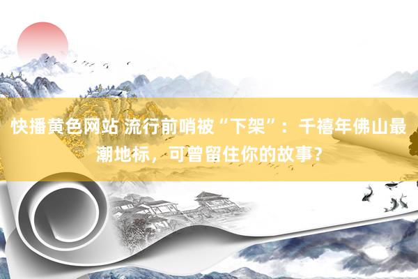 快播黄色网站 流行前哨被“下架”：千禧年佛山最潮地标，可曾留住你的故事？