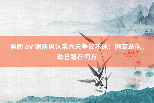 男同 av 谢浩男认亲六天争议不休：网友站队，改日路在何方