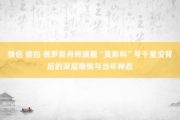 情侣 偷拍 俄罗斯舟师旗舰“莫斯科”号千里没背后的深层隐情与当年神态