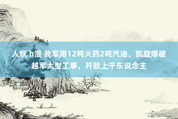 人妖 h漫 我军用12吨火药2吨汽油，凯旋爆破越军大型工事，歼敌上千东说念主