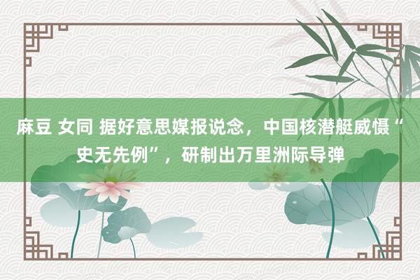 麻豆 女同 据好意思媒报说念，中国核潜艇威慑“史无先例”，研制出万里洲际导弹