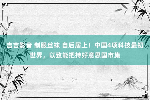 吉吉影音 制服丝袜 自后居上！中国4项科技最初世界，以致能把持好意思国市集
