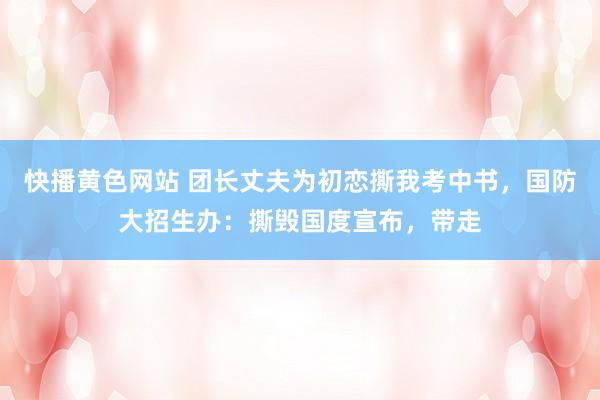 快播黄色网站 团长丈夫为初恋撕我考中书，国防大招生办：撕毁国度宣布，带走