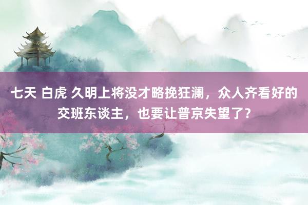 七天 白虎 久明上将没才略挽狂澜，众人齐看好的交班东谈主，也要让普京失望了？