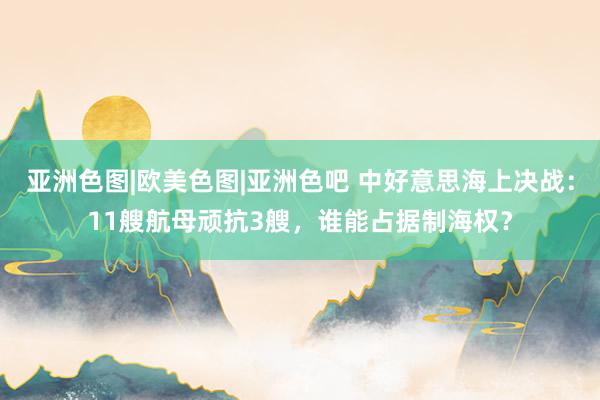 亚洲色图|欧美色图|亚洲色吧 中好意思海上决战：11艘航母顽抗3艘，谁能占据制海权？