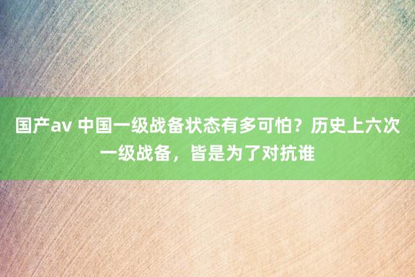 国产av 中国一级战备状态有多可怕？历史上六次一级战备，皆是为了对抗谁