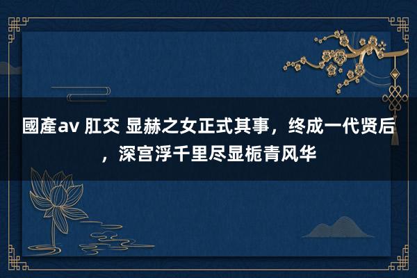 國產av 肛交 显赫之女正式其事，终成一代贤后，深宫浮千里尽显栀青风华