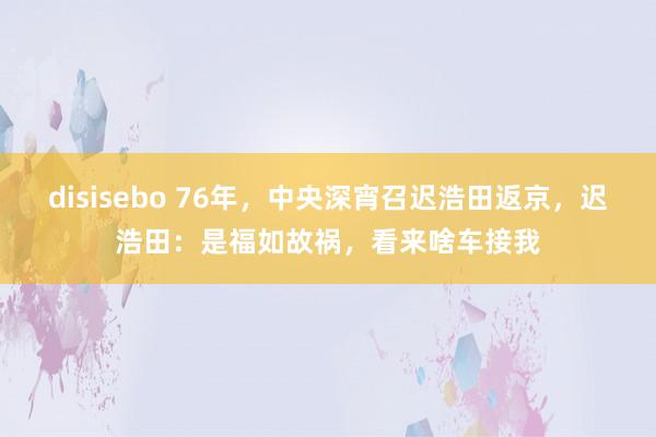 disisebo 76年，中央深宵召迟浩田返京，迟浩田：是福如故祸，看来啥车接我