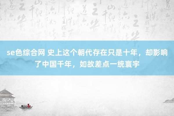 se色综合网 史上这个朝代存在只是十年，却影响了中国千年，如故差点一统寰宇