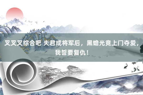 叉叉叉综合吧 夫君成将军后，黑蟾光竟上门夺爱，我誓要复仇！