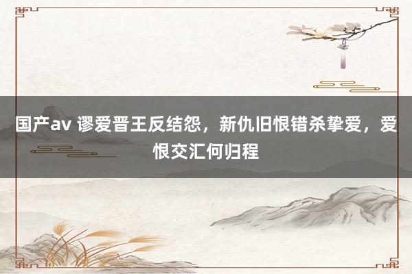 国产av 谬爱晋王反结怨，新仇旧恨错杀挚爱，爱恨交汇何归程