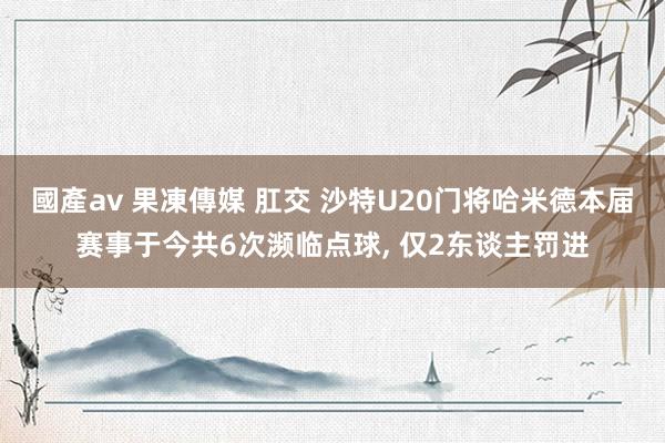 國產av 果凍傳媒 肛交 沙特U20门将哈米德本届赛事于今共6次濒临点球， 仅2东谈主罚进