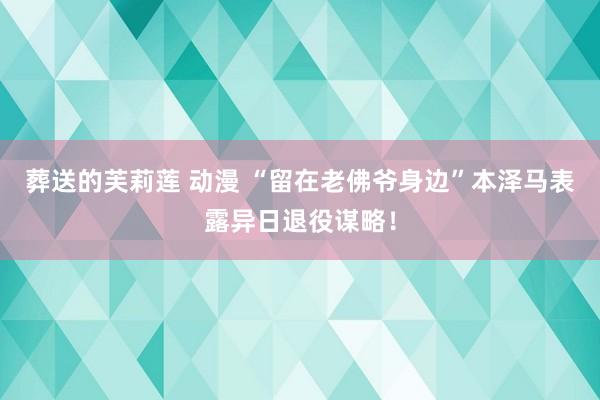 葬送的芙莉莲 动漫 “留在老佛爷身边”本泽马表露异日退役谋略!
