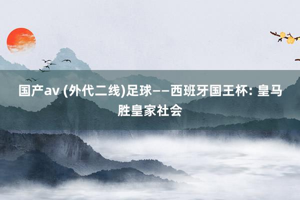 国产av (外代二线)足球——西班牙国王杯: 皇马胜皇家社会
