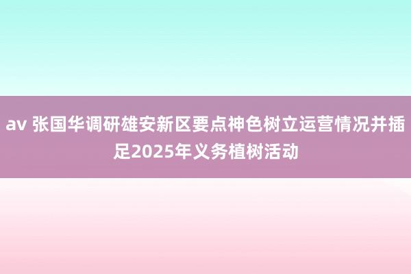 av 张国华调研雄安新区要点神色树立运营情况并插足2025年义务植树活动