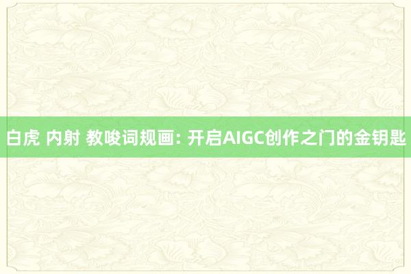 白虎 内射 教唆词规画: 开启AIGC创作之门的金钥匙