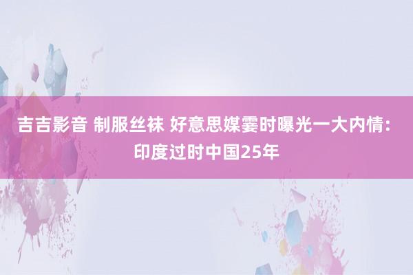 吉吉影音 制服丝袜 好意思媒霎时曝光一大内情: 印度过时中国25年