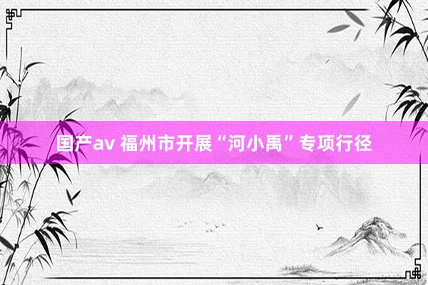 国产av 福州市开展“河小禹”专项行径