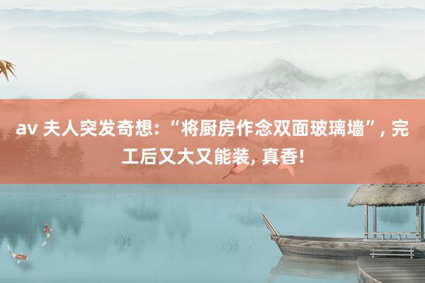 av 夫人突发奇想: “将厨房作念双面玻璃墙”， 完工后又大又能装， 真香!