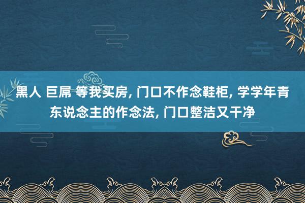 黑人 巨屌 等我买房， 门口不作念鞋柜， 学学年青东说念主的作念法， 门口整洁又干净