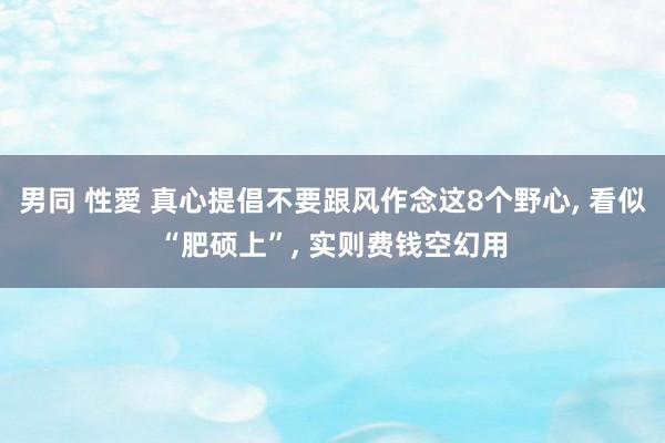 男同 性愛 真心提倡不要跟风作念这8个野心， 看似“肥硕上”， 实则费钱空幻用